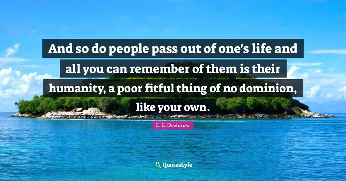 And so do people pass out of one's life and all you can remember of them is their humanity, a poor fitful thing of no dominion, like your own.