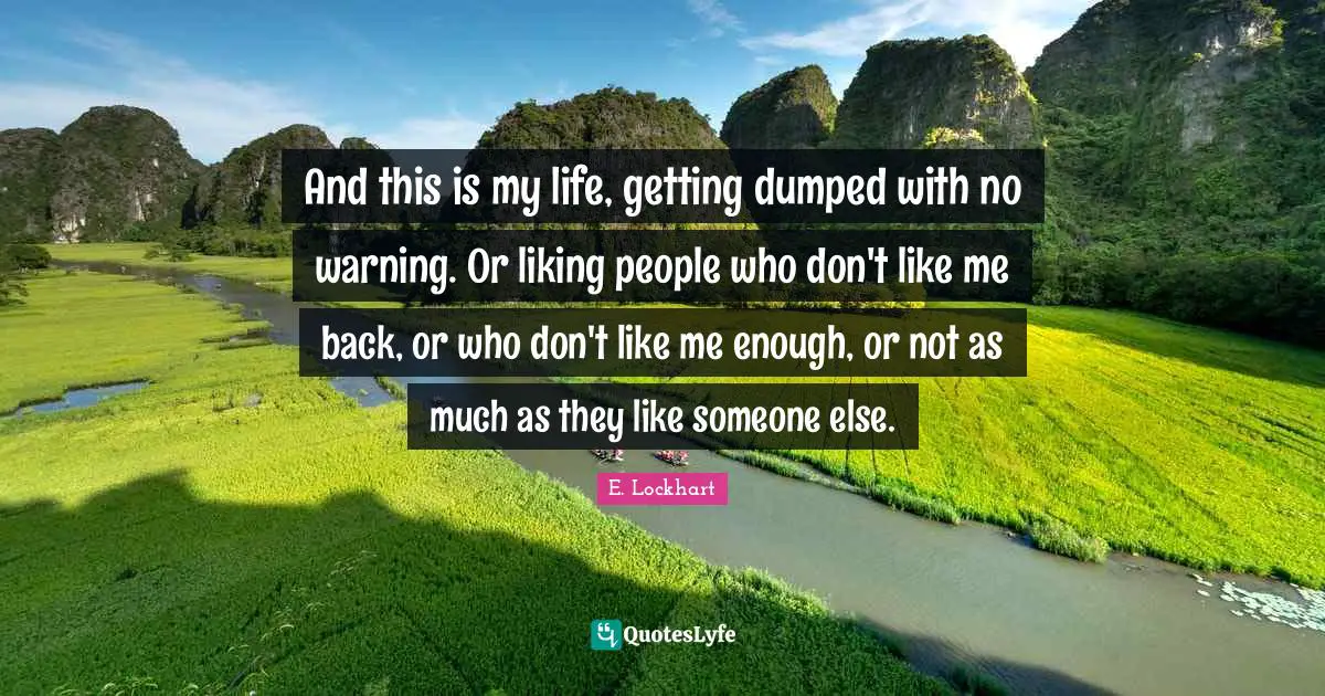 And this is my life, getting dumped with no warning. Or liking people who don't like me back, or who don't like me enough, or not as much as they like someone else.