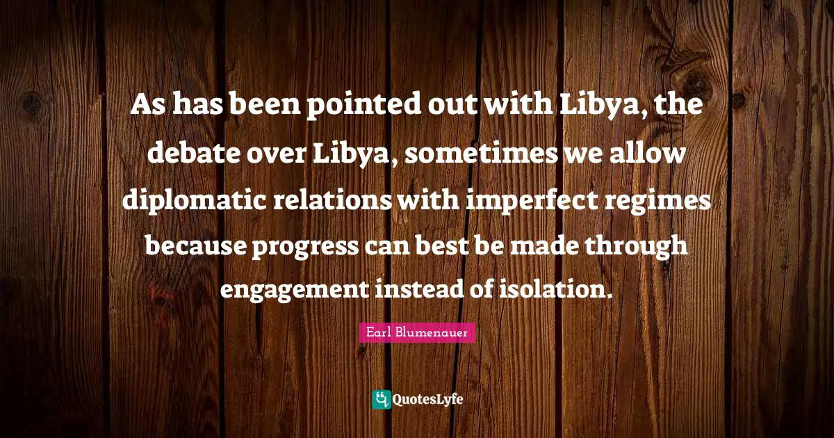 As has been pointed out with Libya, the debate over Libya, sometimes we allow diplomatic relations with imperfect regimes because progress can best be made through engagement instead of isolation.