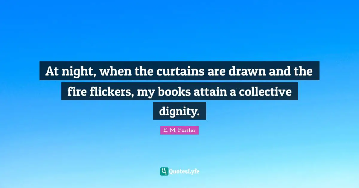 E. M. Forster Quotes: At night, when the curtains are drawn and the fire flickers, my books attain a collective dignity.