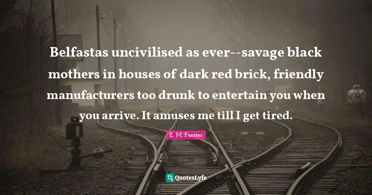 Belfastas uncivilised as ever--savage black mothers in houses of dark red brick, friendly manufacturers too drunk to entertain you when you arrive. It amuses me till I get tired.