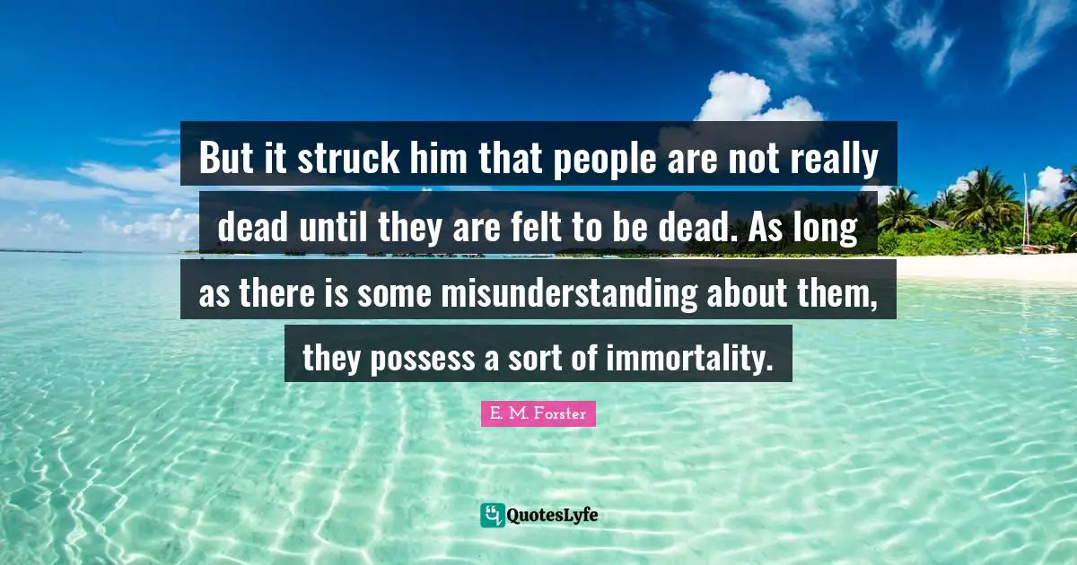 But it struck him that people are not really dead until they are felt to be dead. As long as there is some misunderstanding about them, they possess a sort of immortality.