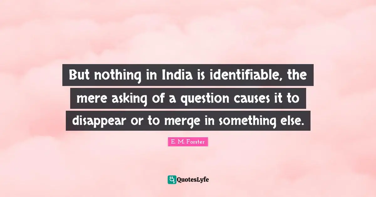 But nothing in India is identifiable, the mere asking of a question causes it to disappear or to merge in something else.