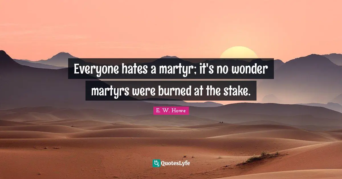 Everyone hates a martyr; it's no wonder martyrs were burned at the stake.