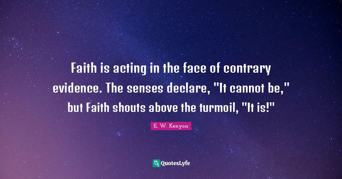 Evidence Quotes: "Faith is acting in the face of contrary evidence. The senses declare, "It cannot be," but Faith shouts above the turmoil, "It is!""