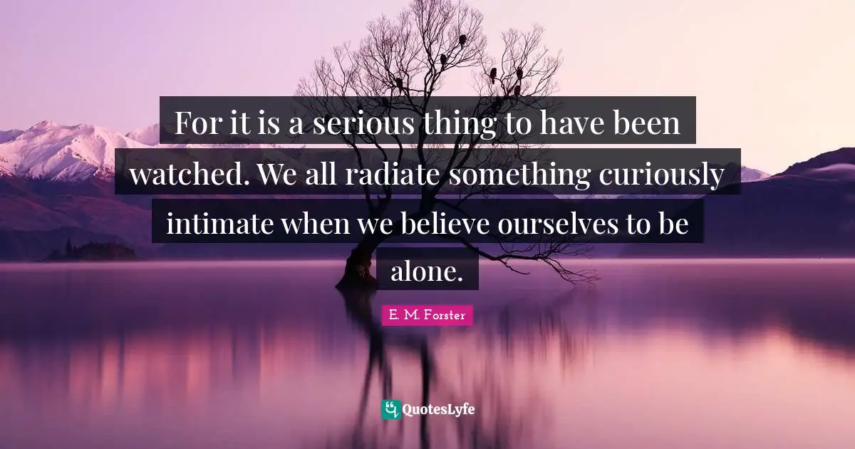 For it is a serious thing to have been watched. We all radiate something curiously intimate when we believe ourselves to be alone.