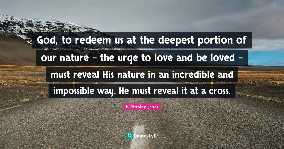 God, to redeem us at the deepest portion of our nature - the urge to love and be loved - must reveal His nature in an incredible and impossible way. He must reveal it at a cross.