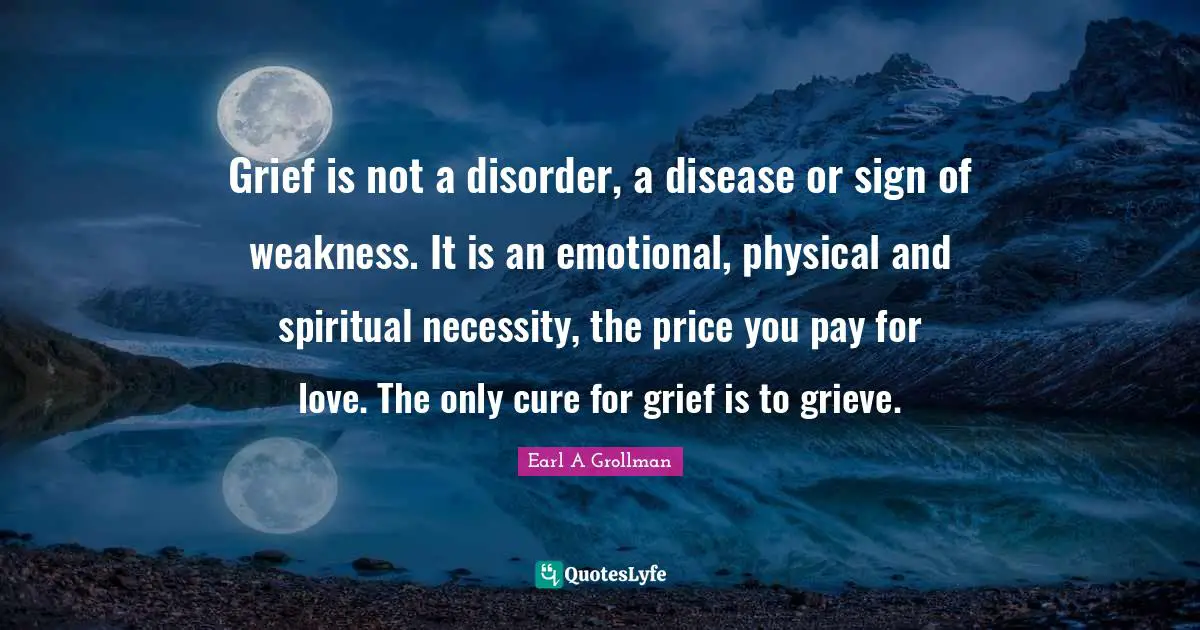 Emotional Quotes: "Grief is not a disorder, a disease or sign of weakness. It is an emotional, physical and spiritual necessity, the price you pay for love. The only cure for grief is to grieve."