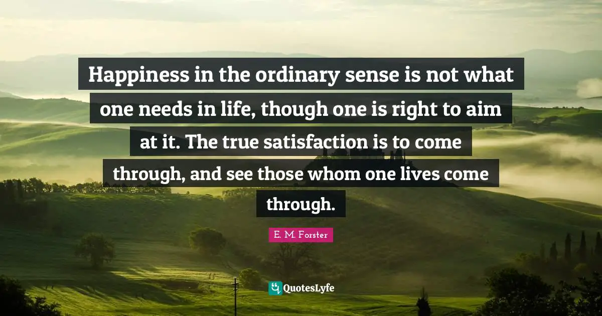 Happiness in the ordinary sense is not what one needs in life, though one is right to aim at it. The true satisfaction is to come through, and see those whom one lives come through.