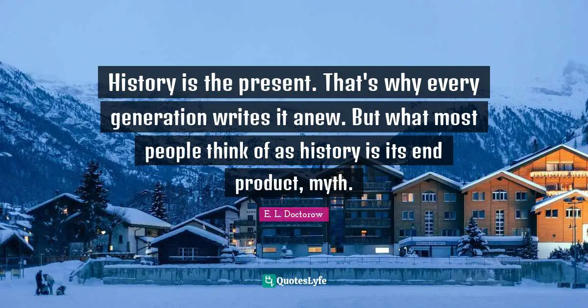 E.L. Doctorow Quotes: "History is the present. That's why every generation writes it anew. But what most people think of as history is its end product, myth."