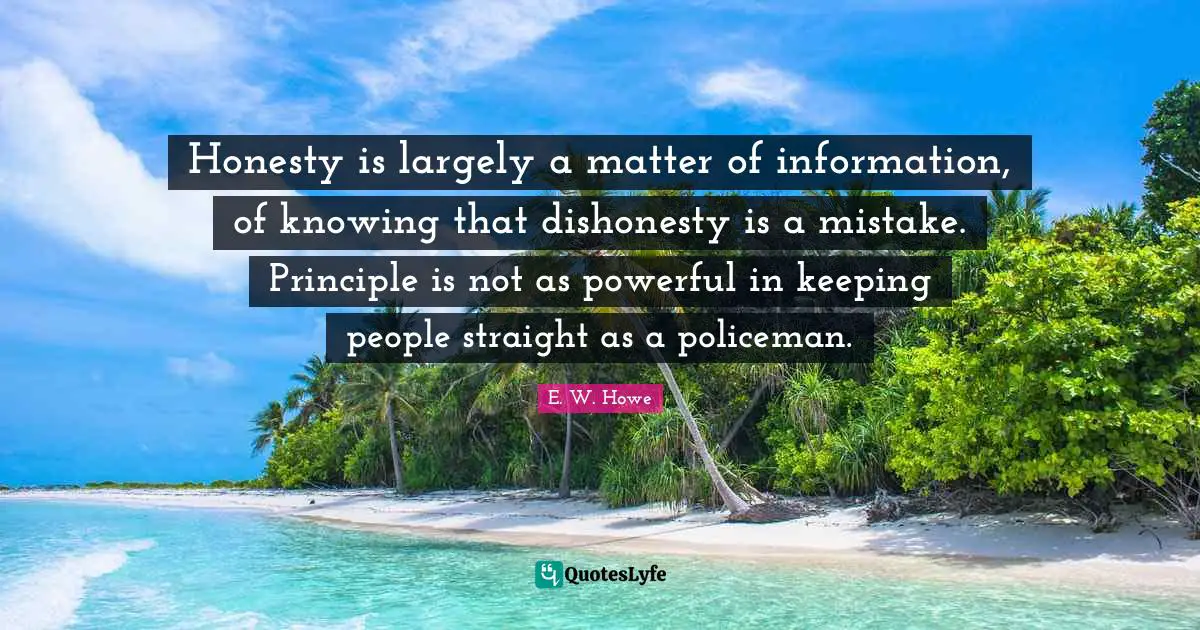 Honesty is largely a matter of information, of knowing that dishonesty is a mistake. Principle is not as powerful in keeping people straight as a policeman.