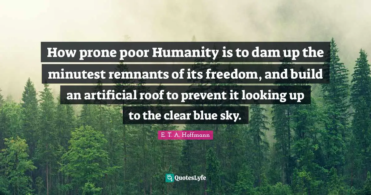 How prone poor Humanity is to dam up the minutest remnants of its freedom, and build an artificial roof to prevent it looking up to the clear blue sky.