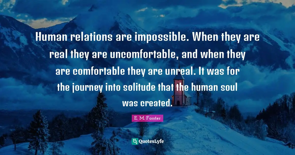 Unreal Quotes: "Human relations are impossible. When they are real they are uncomfortable, and when they are comfortable they are unreal. It was for the journey into solitude that the human soul was created."