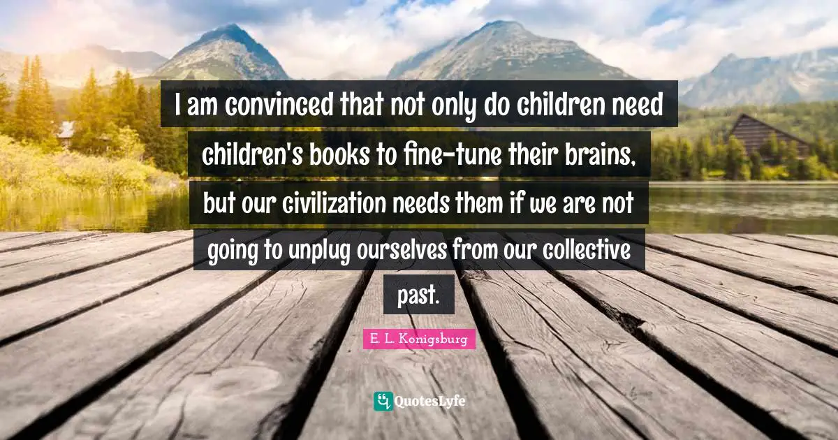 I am convinced that not only do children need children's books to fine-tune their brains, but our civilization needs them if we are not going to unplug ourselves from our collective past.