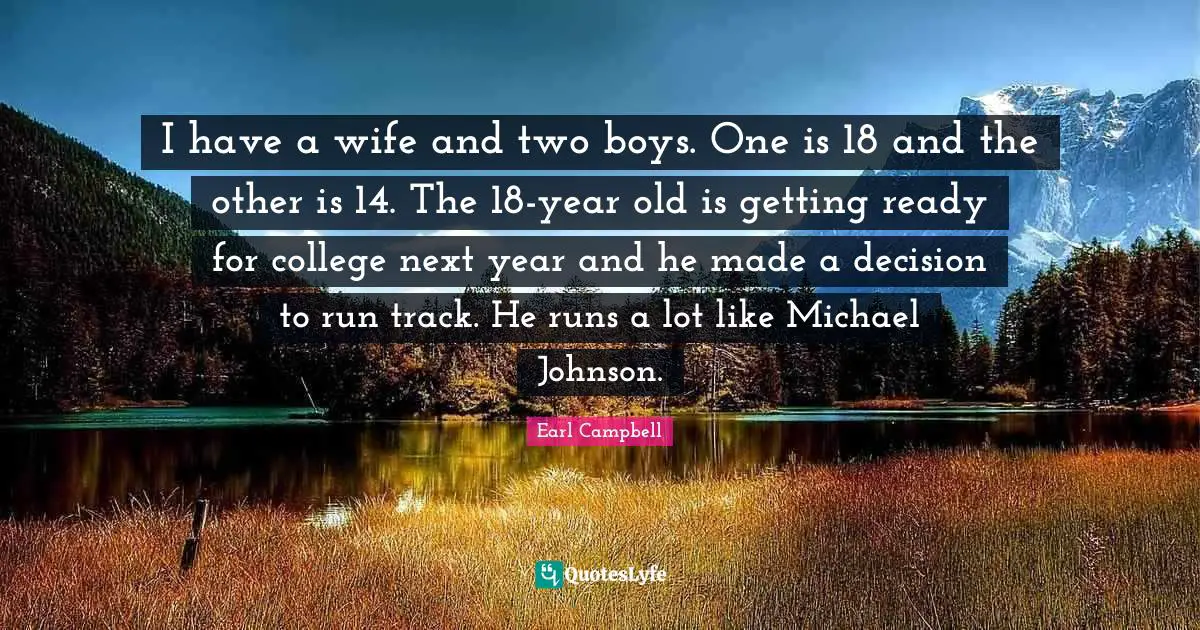 I have a wife and two boys. One is 18 and the other is 14. The 18-year old is getting ready for college next year and he made a decision to run track. He runs a lot like Michael Johnson.