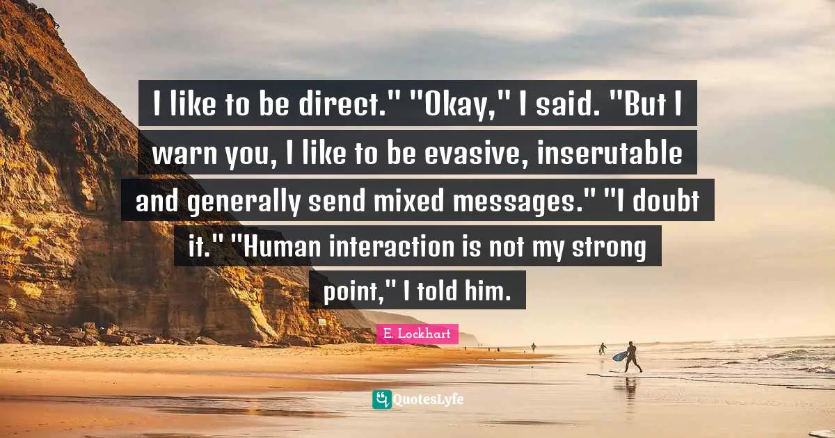 I like to be direct." "Okay," I said. "But I warn you, I like to be evasive, inserutable and generally send mixed messages." "I doubt it." "Human interaction is not my strong point," I told him.
