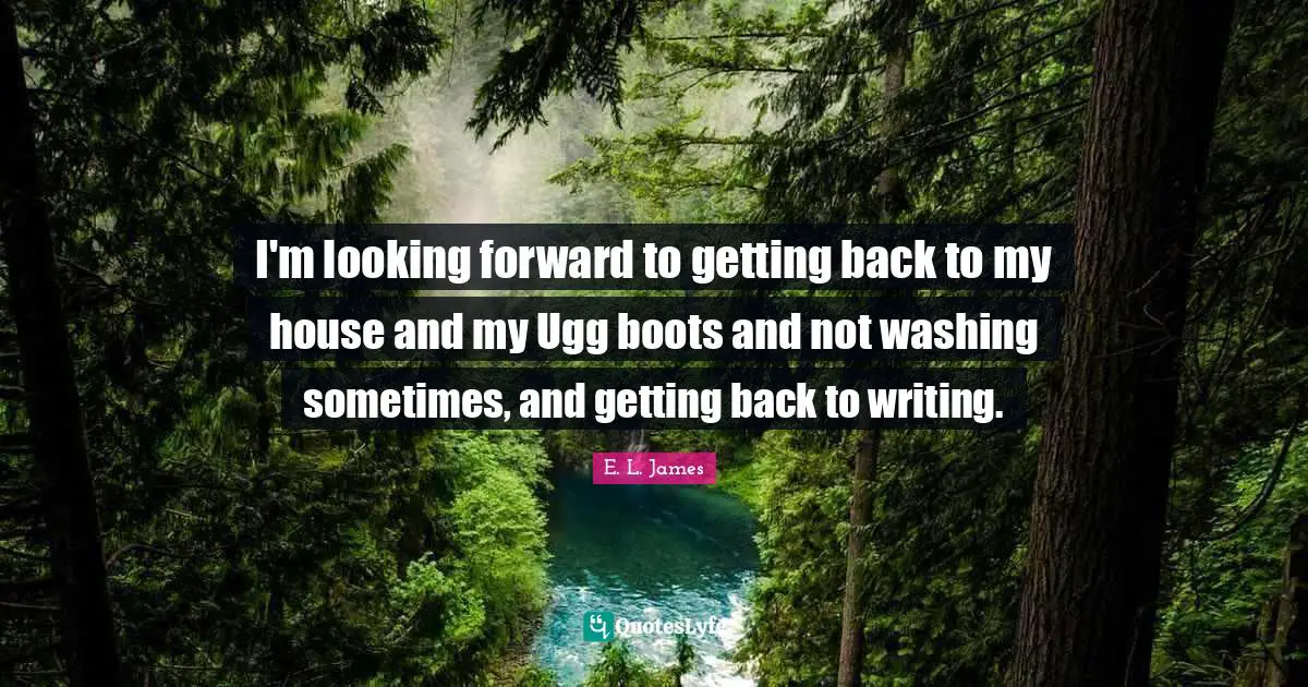 I'm looking forward to getting back to my house and my Ugg boots and not washing sometimes, and getting back to writing.