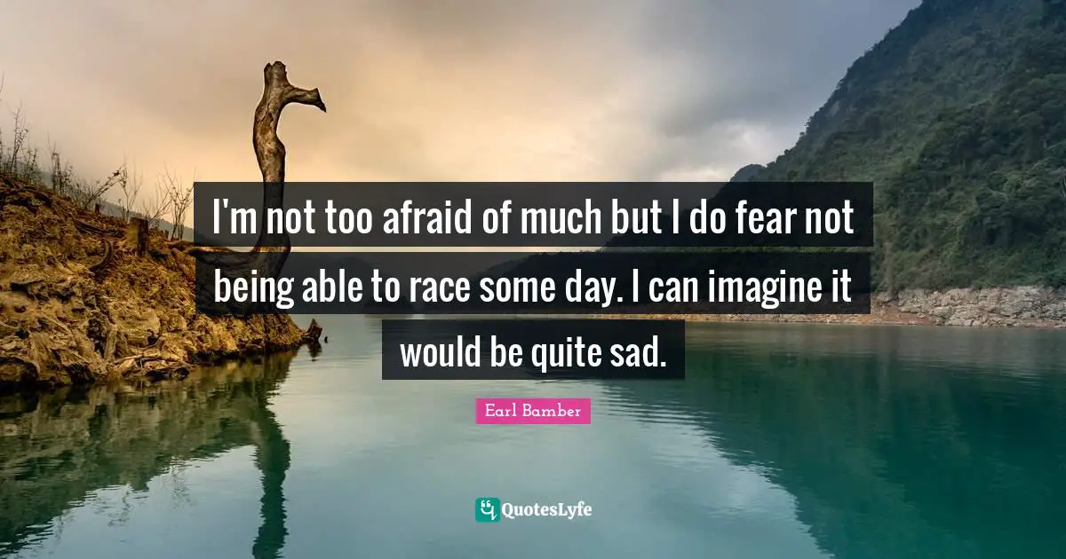 I'm not too afraid of much but I do fear not being able to race some day. I can imagine it would be quite sad.