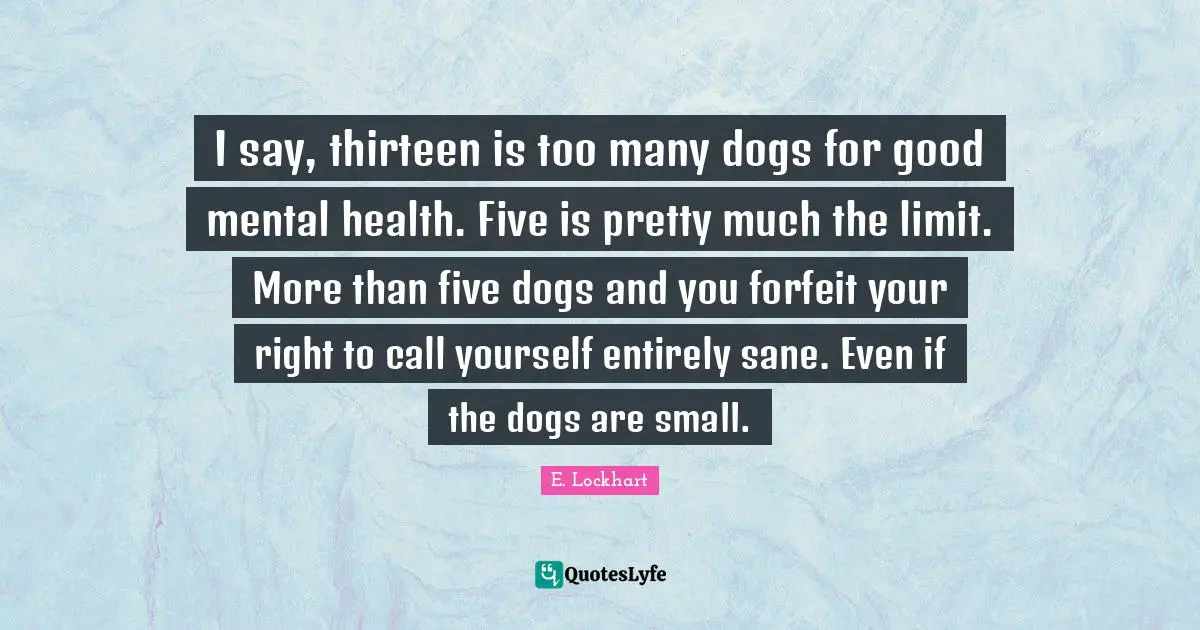 E.lockhart Quotes: "I say, thirteen is too many dogs for good mental health. Five is pretty much the limit. More than five dogs and you forfeit your right to call yourself entirely sane. Even if the dogs are small."
