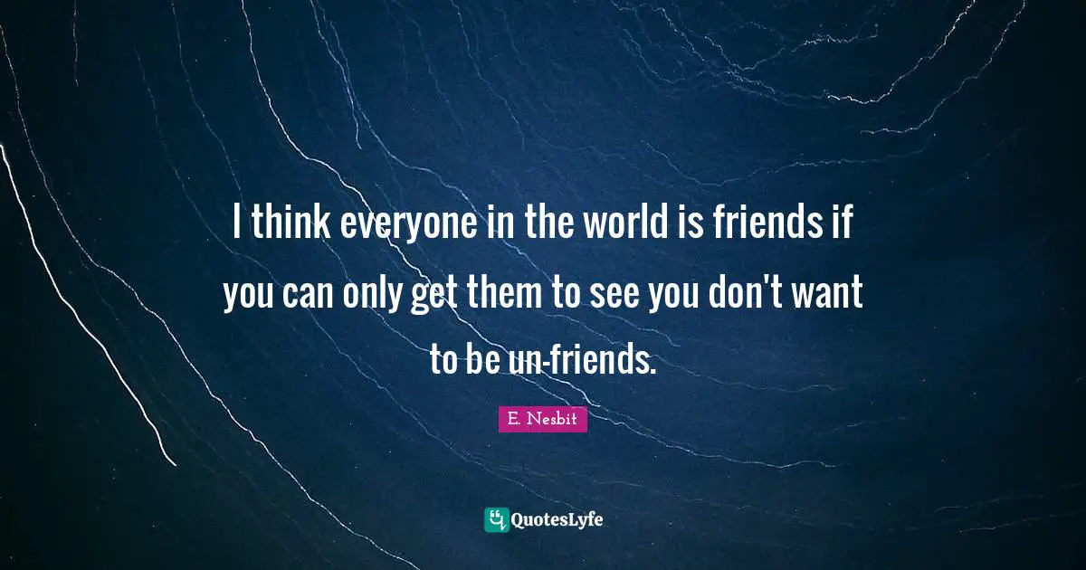 I think everyone in the world is friends if you can only get them to see you don't want to be un-friends.