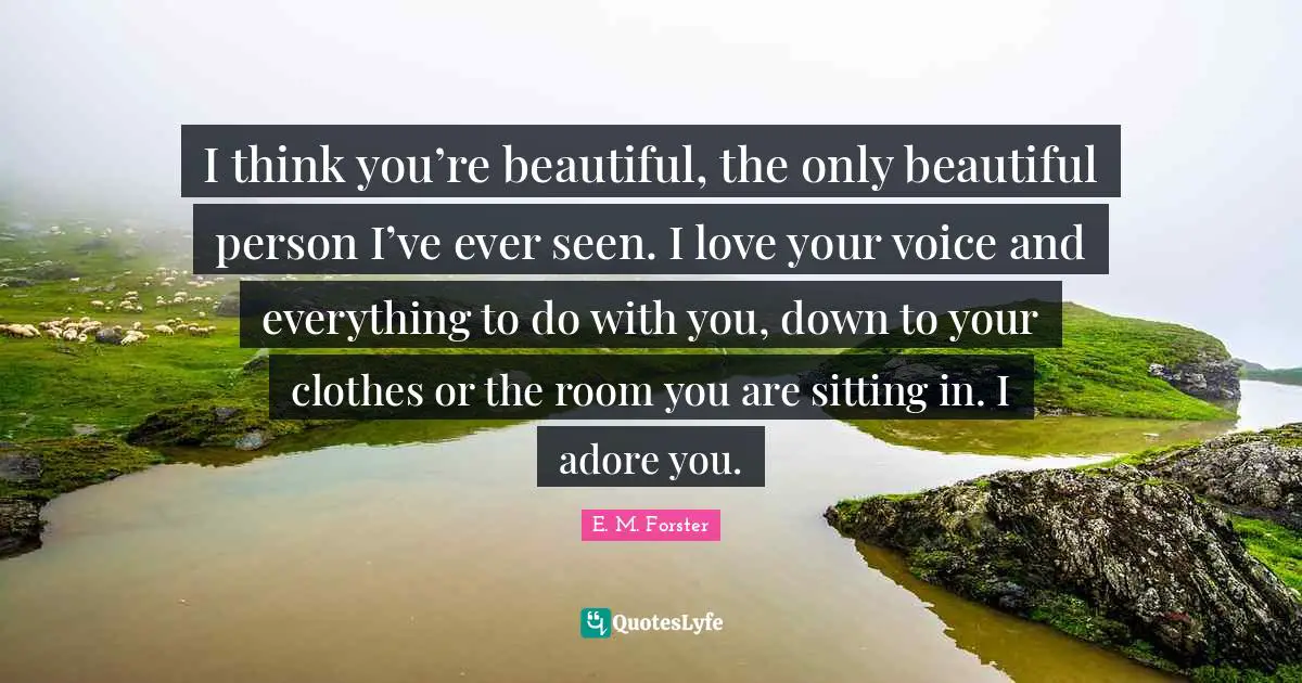 I think you’re beautiful, the only beautiful person I’ve ever seen. I love your voice and everything to do with you, down to your clothes or the room you are sitting in. I adore you.