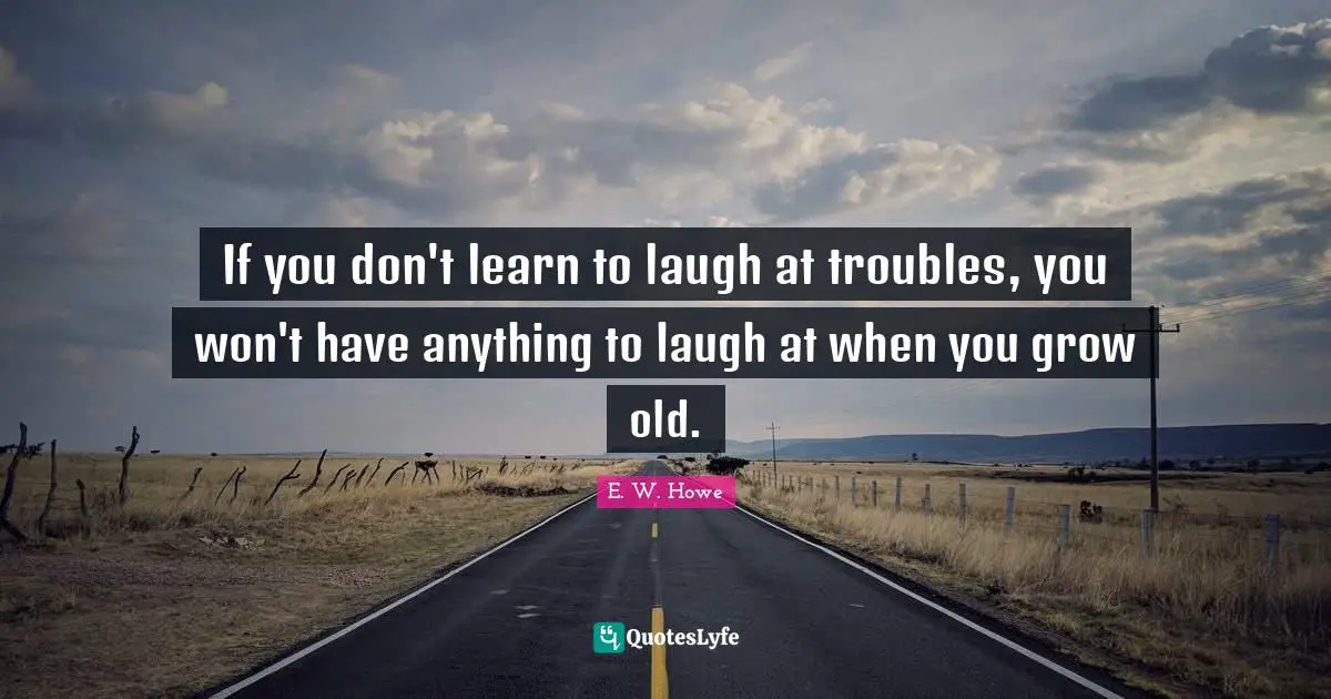 If you don't learn to laugh at troubles, you won't have anything to laugh at when you grow old.