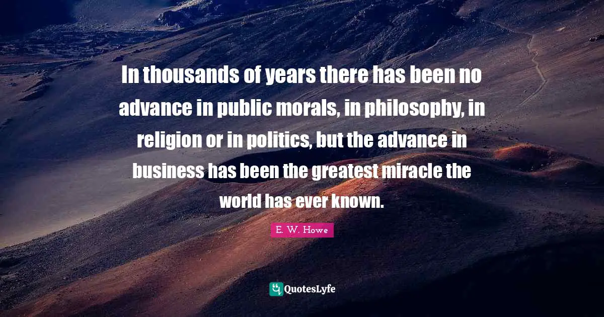 In thousands of years there has been no advance in public morals, in philosophy, in religion or in politics, but the advance in business has been the greatest miracle the world has ever known.