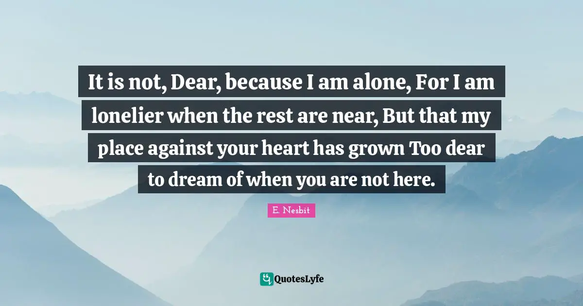It is not, Dear, because I am alone, For I am lonelier when the rest are near, But that my place against your heart has grown Too dear to dream of when you are not here.