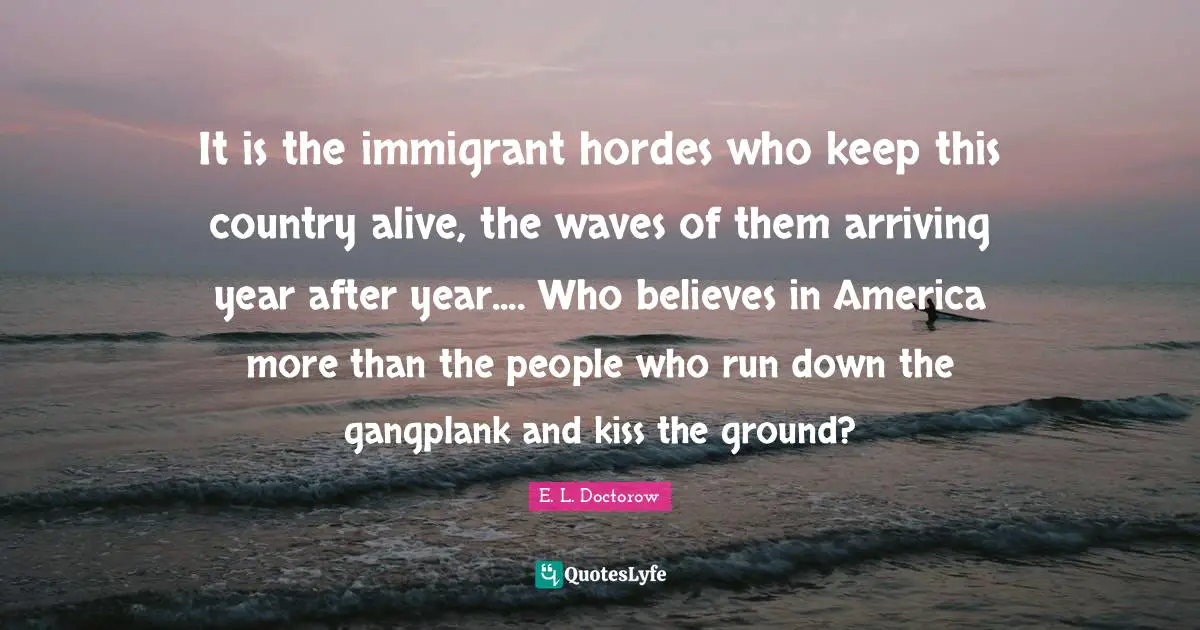 Arriving Quotes: "It is the immigrant hordes who keep this country alive, the waves of them arriving year after year.... Who believes in America more than the people who run down the gangplank and kiss the ground?"