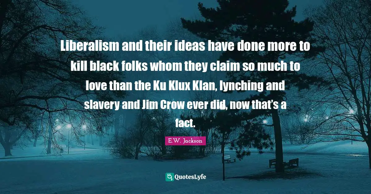 Liberalism and their ideas have done more to kill black folks whom they claim so much to love than the Ku Klux Klan, lynching and slavery and Jim Crow ever did, now that’s a fact.