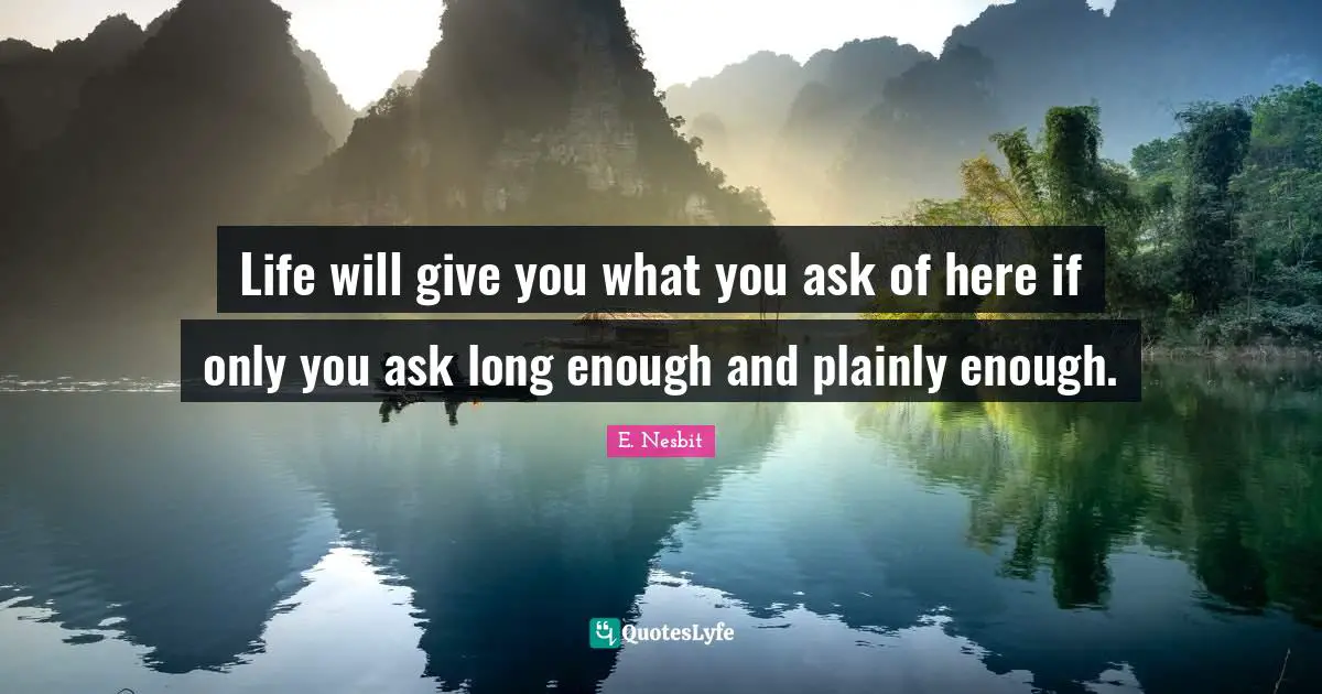 Life will give you what you ask of here if only you ask long enough and plainly enough.