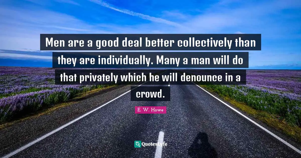 Men are a good deal better collectively than they are individually. Many a man will do that privately which he will denounce in a crowd.