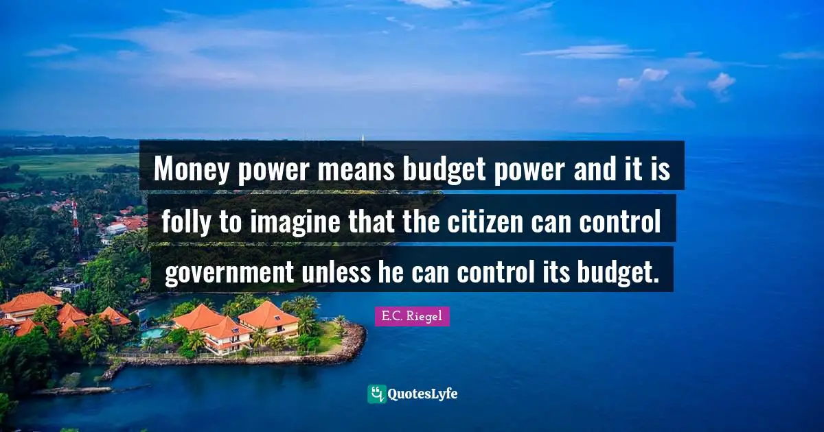 Money power means budget power and it is folly to imagine that the citizen can control government unless he can control its budget.