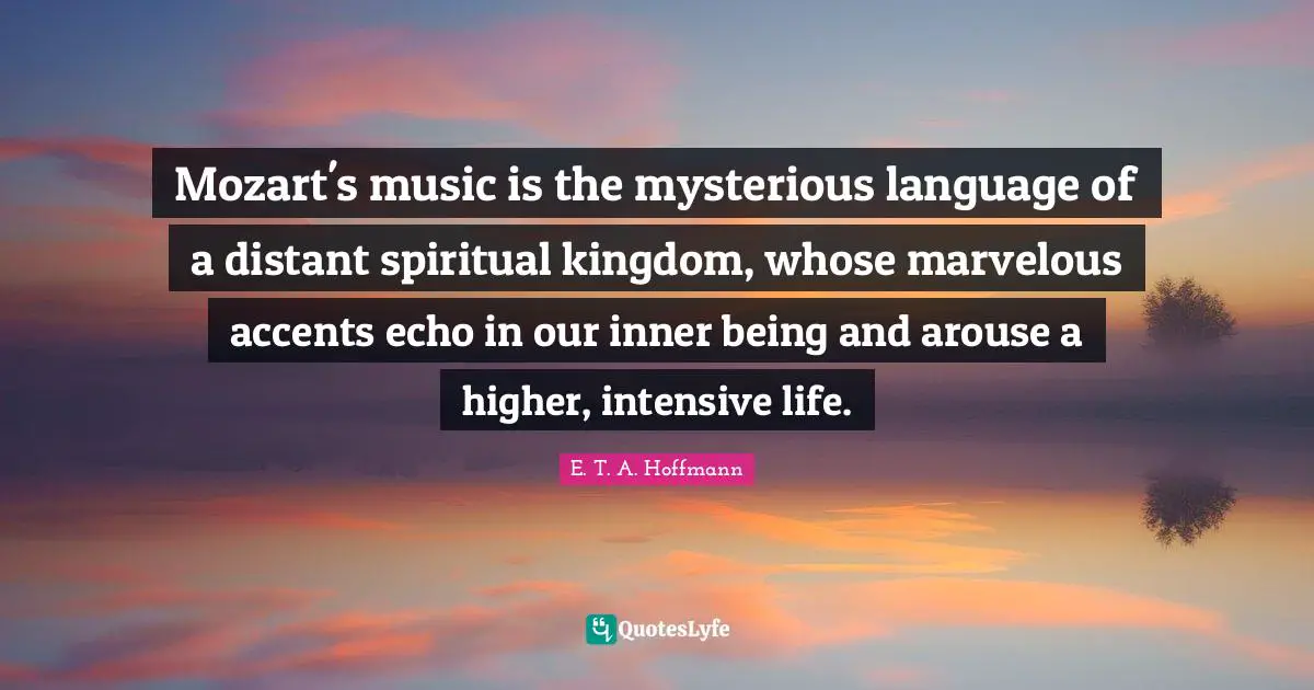 Mozart's music is the mysterious language of a distant spiritual kingdom, whose marvelous accents echo in our inner being and arouse a higher, intensive life.