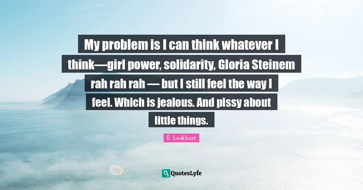 E.lockhart Quotes: "My problem is I can think whatever I think—girl power, solidarity, Gloria Steinem rah rah rah — but I still feel the way I feel. Which is jealous. And pissy about little things."