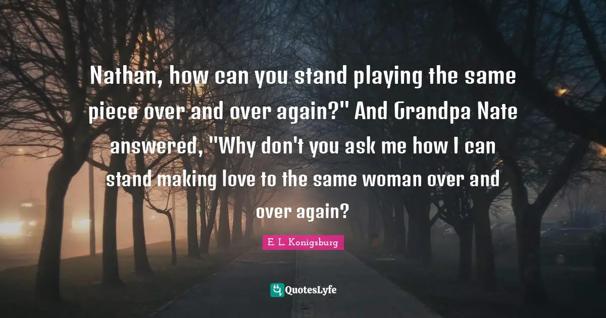 E.L. Konigsburg Quotes: "Nathan, how can you stand playing the same piece over and over again?" And Grandpa Nate answered, "Why don't you ask me how I can stand making love to the same woman over and over again?"