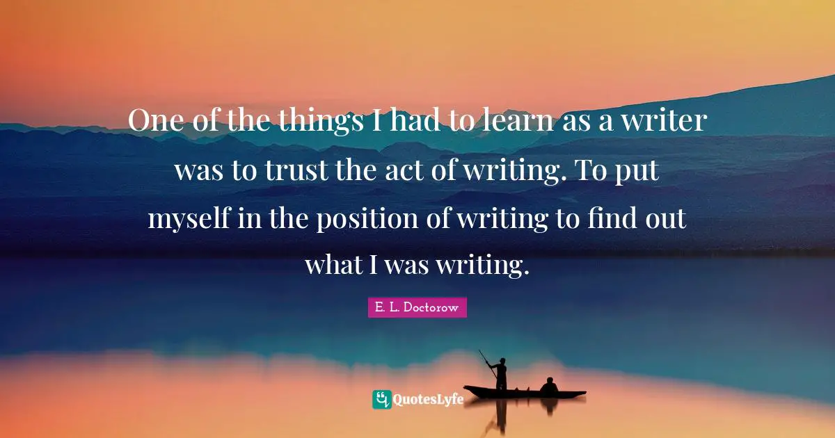One of the things I had to learn as a writer was to trust the act of writing. To put myself in the position of writing to find out what I was writing.