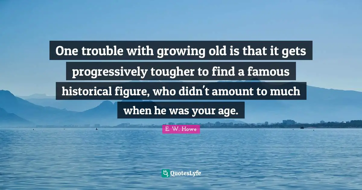One trouble with growing old is that it gets progressively tougher to find a famous historical figure, who didn't amount to much when he was your age.