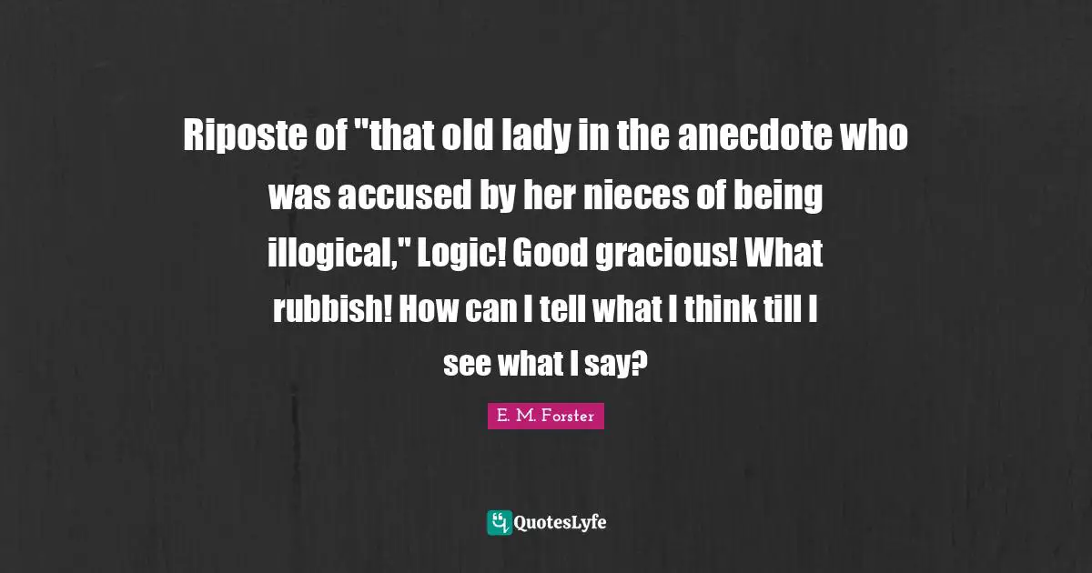 Riposte of "that old lady in the anecdote who was accused by her nieces of being illogical," Logic! Good gracious! What rubbish! How can I tell what I think till I see what I say?