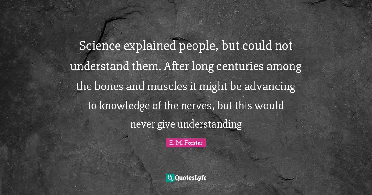 Science explained people, but could not understand them. After long centuries among the bones and muscles it might be advancing to knowledge of the nerves, but this would never give understanding
