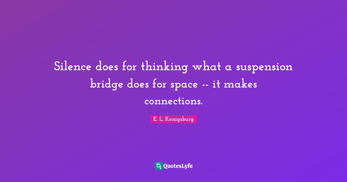 Silence does for thinking what a suspension bridge does for space -- it makes connections.