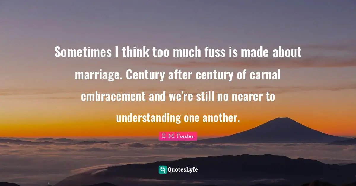 Sometimes I think too much fuss is made about marriage. Century after century of carnal embracement and we're still no nearer to understanding one another.