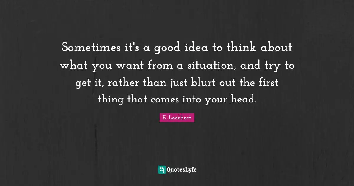 Sometimes it's a good idea to think about what you want from a situation, and try to get it, rather than just blurt out the first thing that comes into your head.