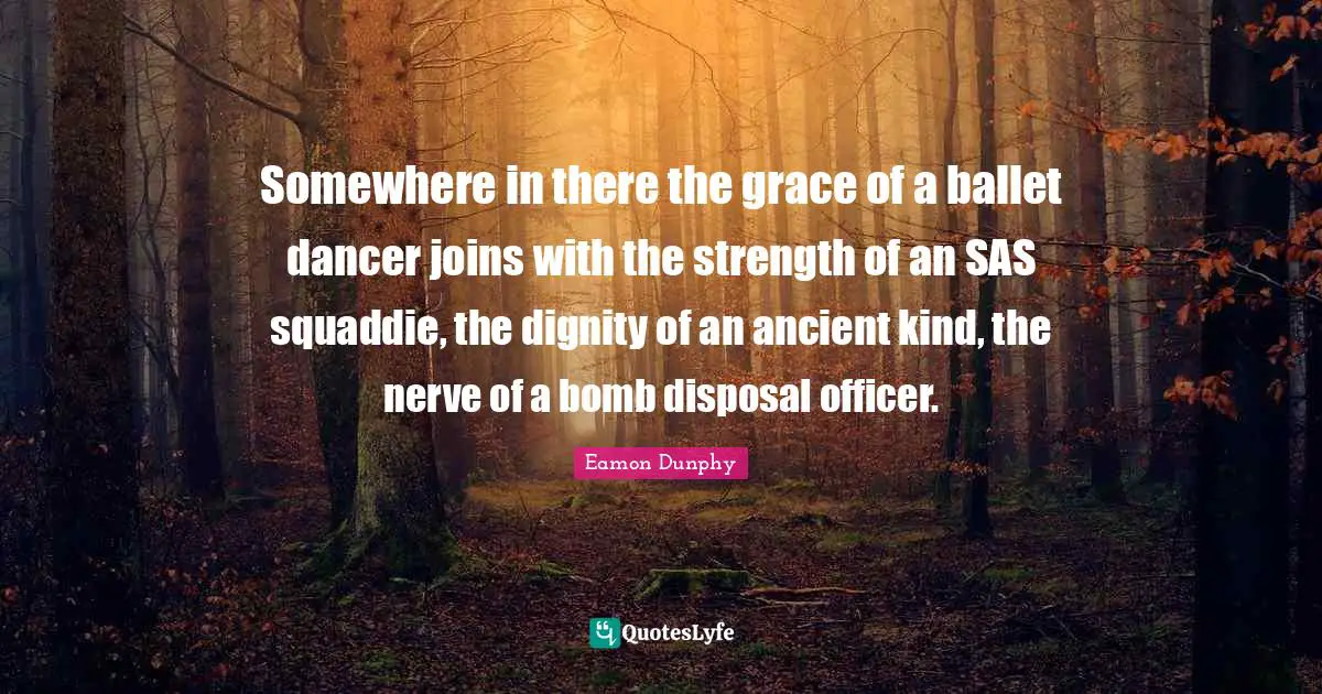 Eamon Quotes: "Somewhere in there the grace of a ballet dancer joins with the strength of an SAS squaddie, the dignity of an ancient kind, the nerve of a bomb disposal officer."