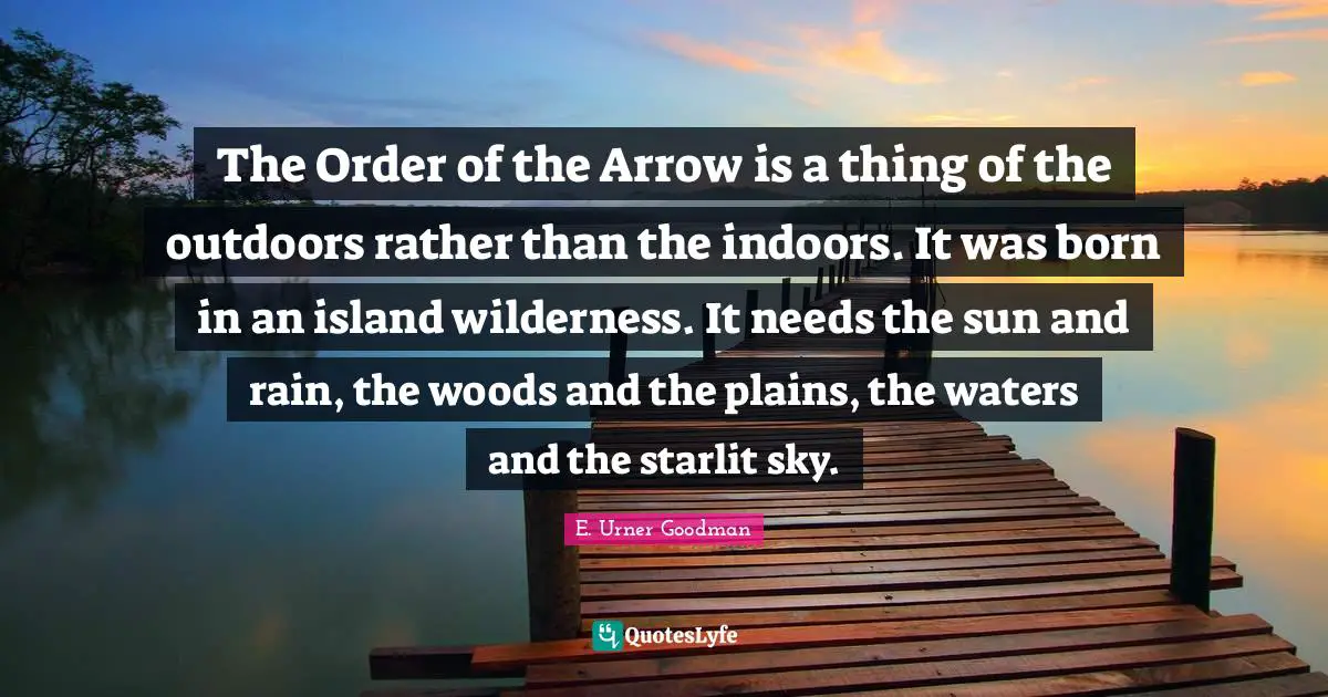 Woods Quotes: "The Order of the Arrow is a thing of the outdoors rather than the indoors. It was born in an island wilderness. It needs the sun and rain, the woods and the plains, the waters and the starlit sky."
