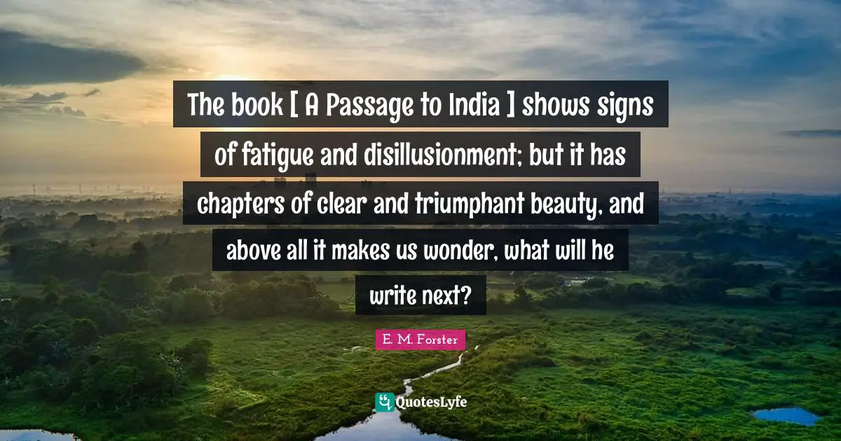 The book [ A Passage to India ] shows signs of fatigue and disillusionment; but it has chapters of clear and triumphant beauty, and above all it makes us wonder, what will he write next?