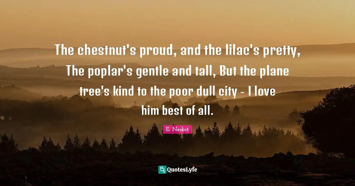 The chestnut's proud, and the lilac's pretty, The poplar's gentle and tall, But the plane tree's kind to the poor dull city - I love him best of all.