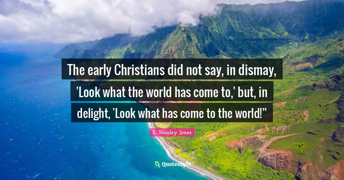 E. Stanley Jones Quotes: "The early Christians did not say, in dismay, 'Look what the world has come to,' but, in delight, 'Look what has come to the world!”"