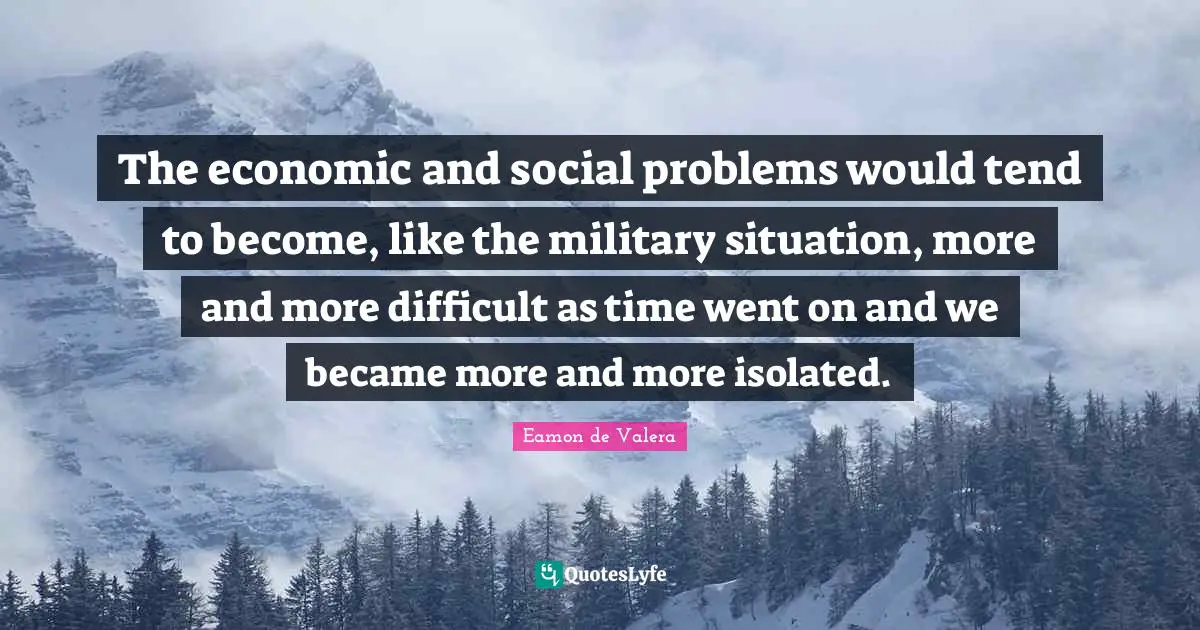 Eamon Quotes: "The economic and social problems would tend to become, like the military situation, more and more difficult as time went on and we became more and more isolated."