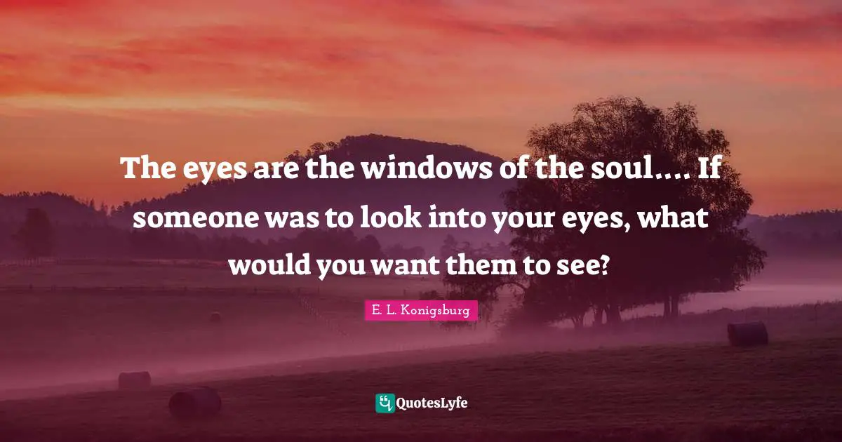 The eyes are the windows of the soul.... If someone was to look into y ...